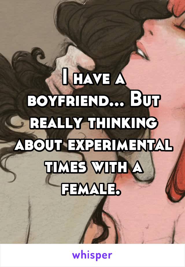 I have a boyfriend... But really thinking about experimental times with a female. 