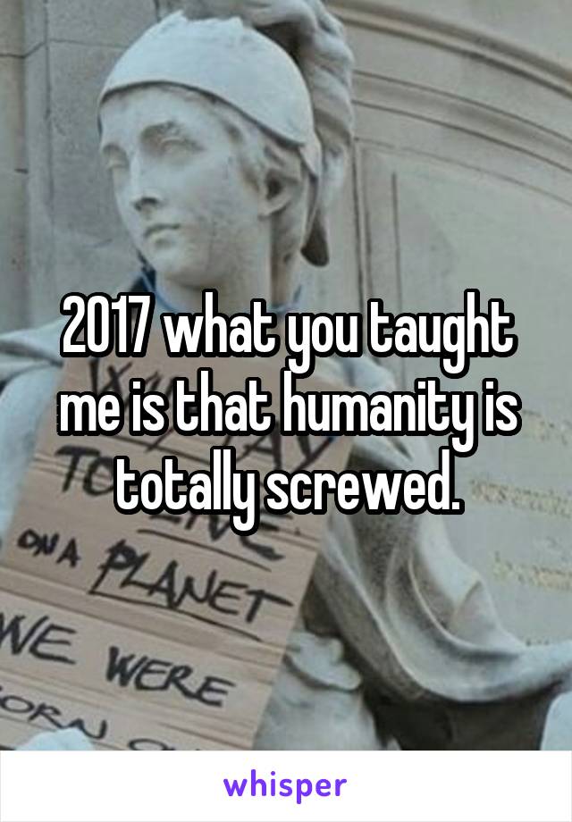2017 what you taught me is that humanity is totally screwed.