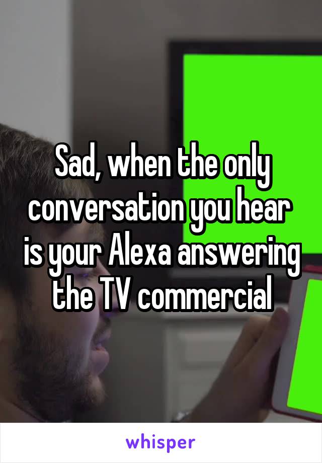 Sad, when the only conversation you hear  is your Alexa answering the TV commercial