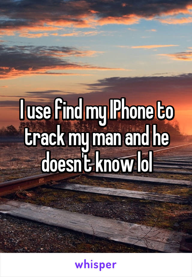 I use find my IPhone to track my man and he doesn't know lol