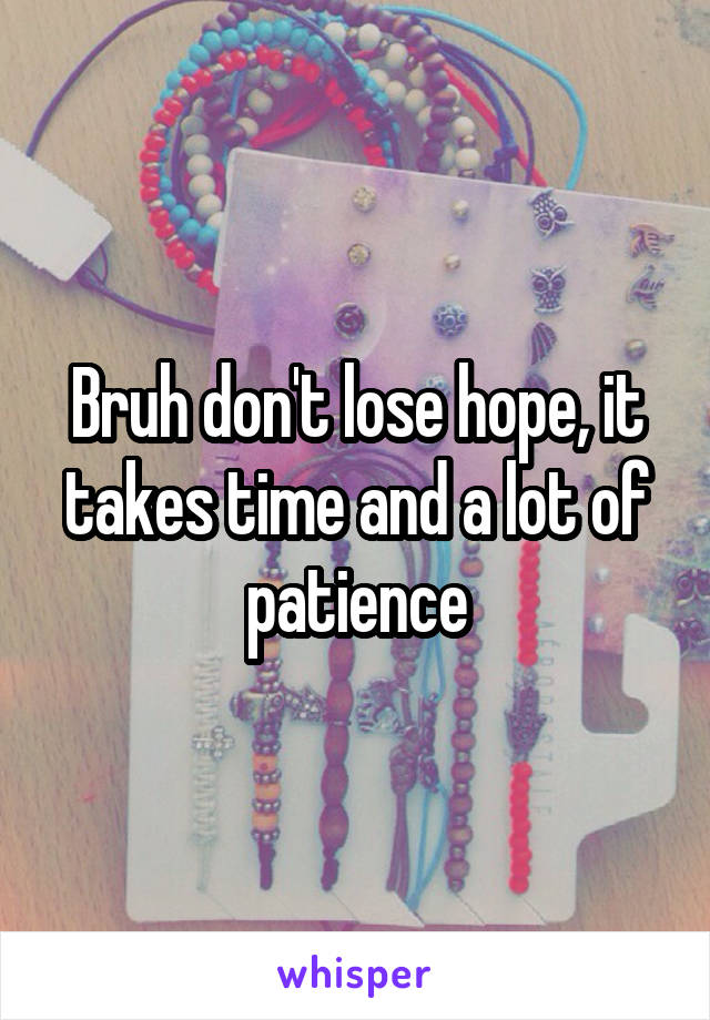 Bruh don't lose hope, it takes time and a lot of patience