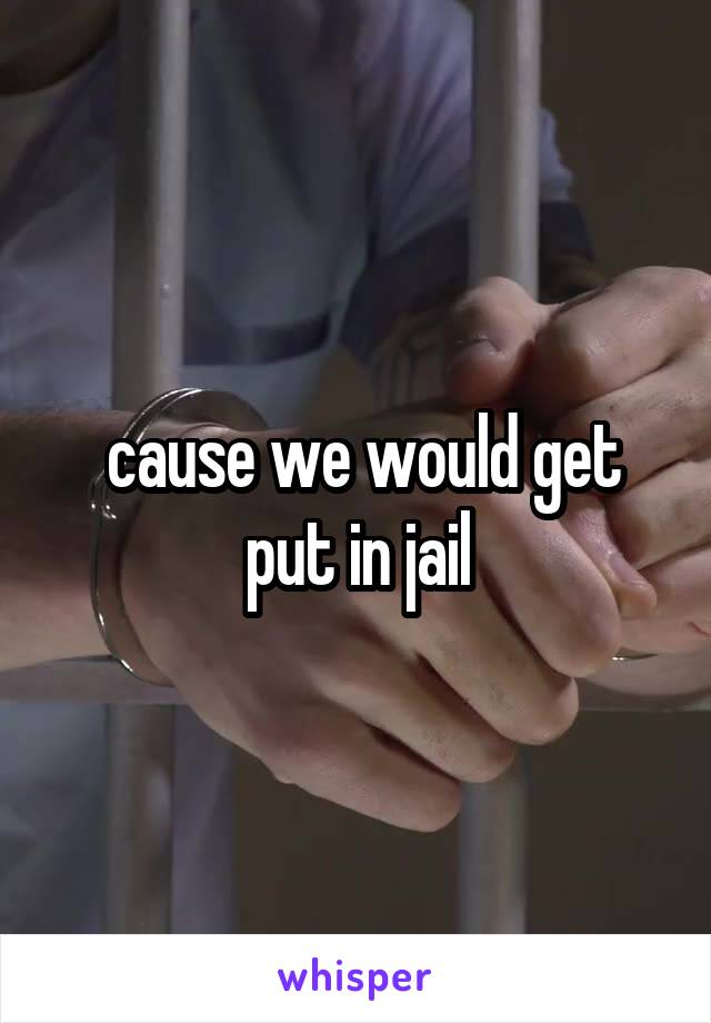  cause we would get put in jail