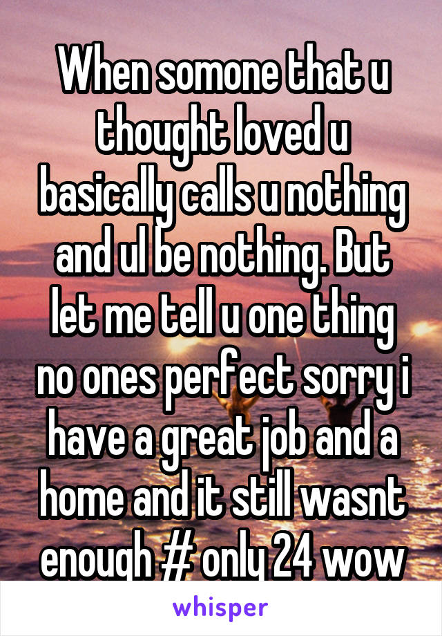 When somone that u thought loved u basically calls u nothing and ul be nothing. But let me tell u one thing no ones perfect sorry i have a great job and a home and it still wasnt enough # only 24 wow