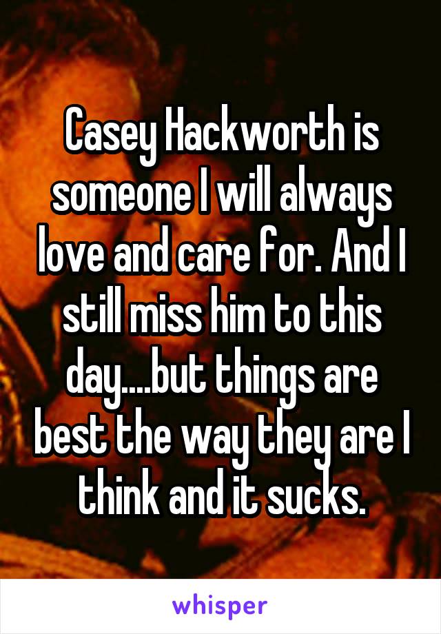 Casey Hackworth is someone I will always love and care for. And I still miss him to this day....but things are best the way they are I think and it sucks.