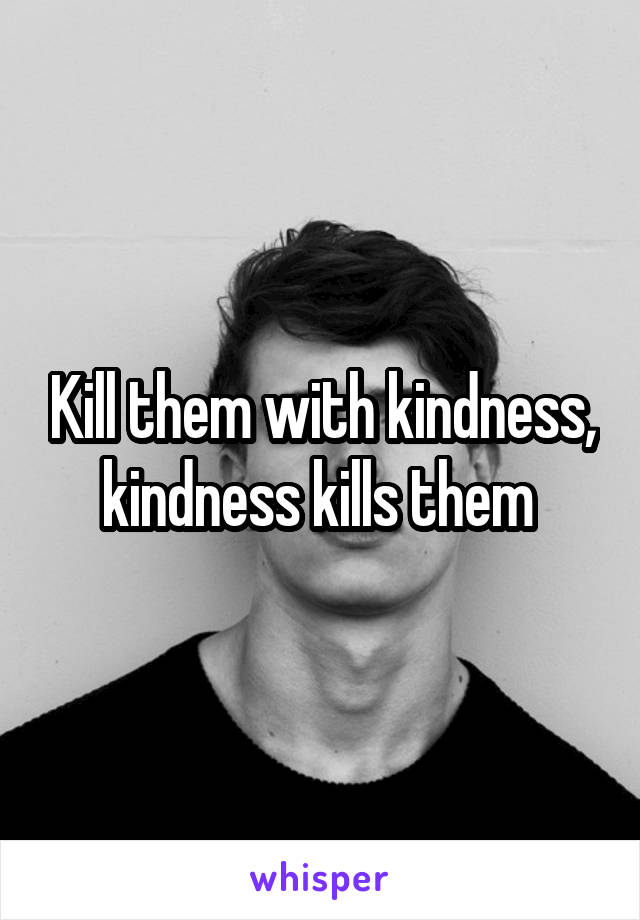 Kill them with kindness, kindness kills them 