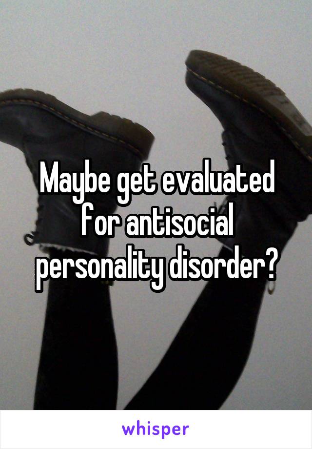 Maybe get evaluated for antisocial personality disorder?