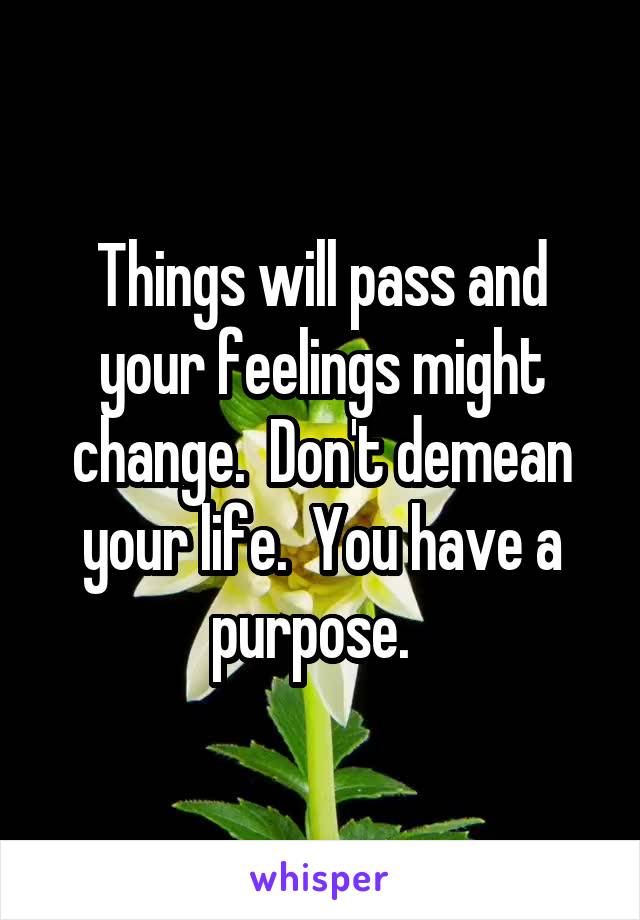 Things will pass and your feelings might change.  Don't demean your life.  You have a purpose.  
