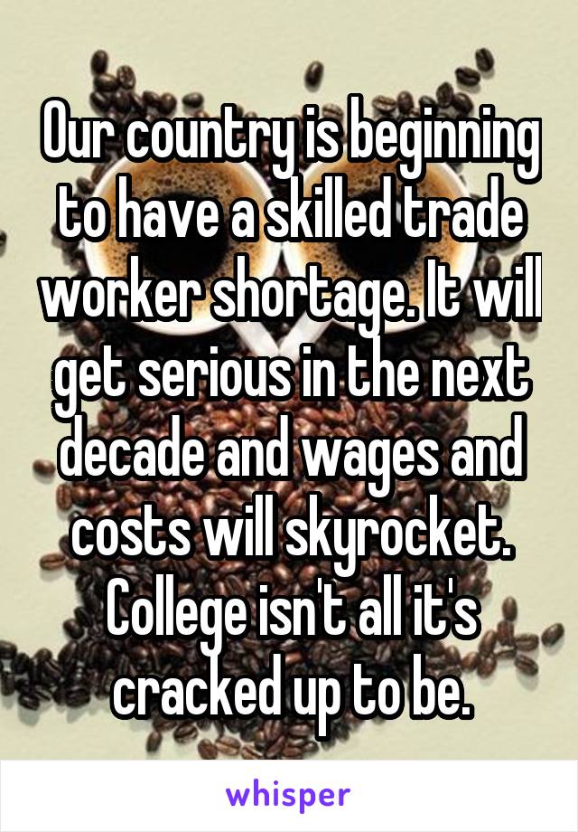 Our country is beginning to have a skilled trade worker shortage. It will get serious in the next decade and wages and costs will skyrocket. College isn't all it's cracked up to be.