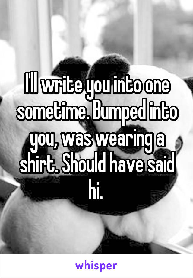 I'll write you into one sometime. Bumped into you, was wearing a shirt. Should have said hi. 