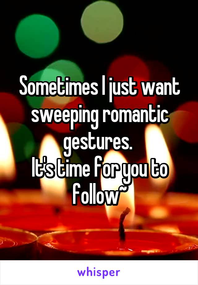 Sometimes I just want sweeping romantic gestures. 
It's time for you to follow~