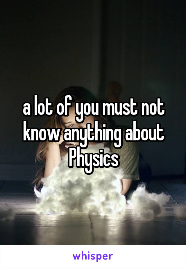a lot of you must not know anything about Physics