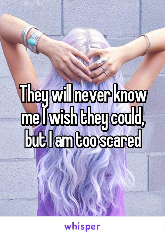 They will never know me I wish they could, but I am too scared