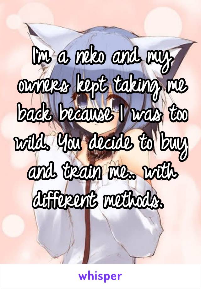 I'm a neko and my owners kept taking me back because I was too wild. You decide to buy and train me.. with different methods. 
