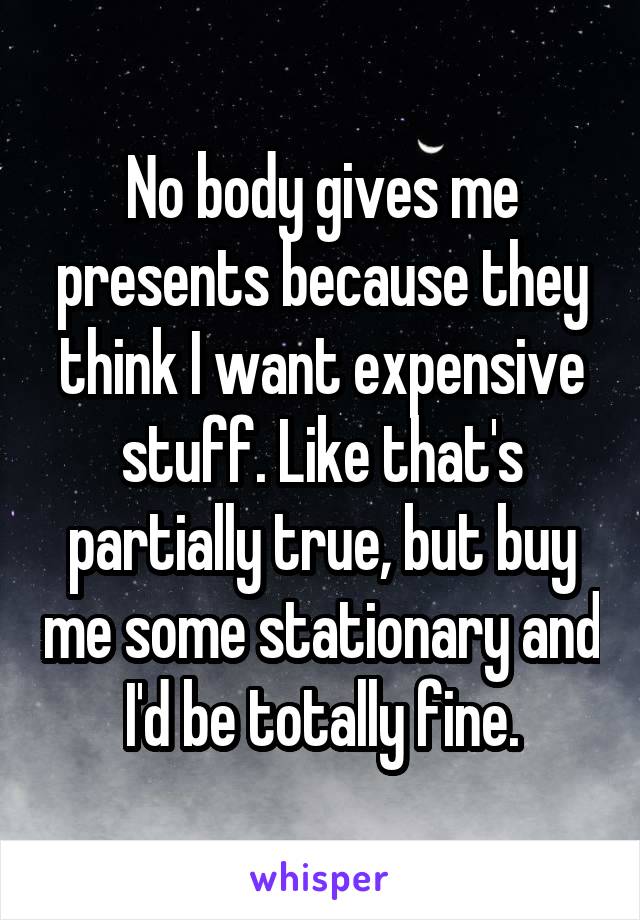 No body gives me presents because they think I want expensive stuff. Like that's partially true, but buy me some stationary and I'd be totally fine.