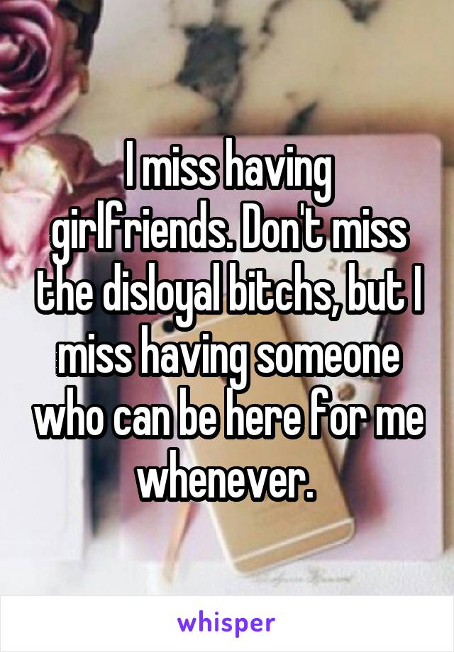 I miss having girlfriends. Don't miss the disloyal bitchs, but I miss having someone who can be here for me whenever. 