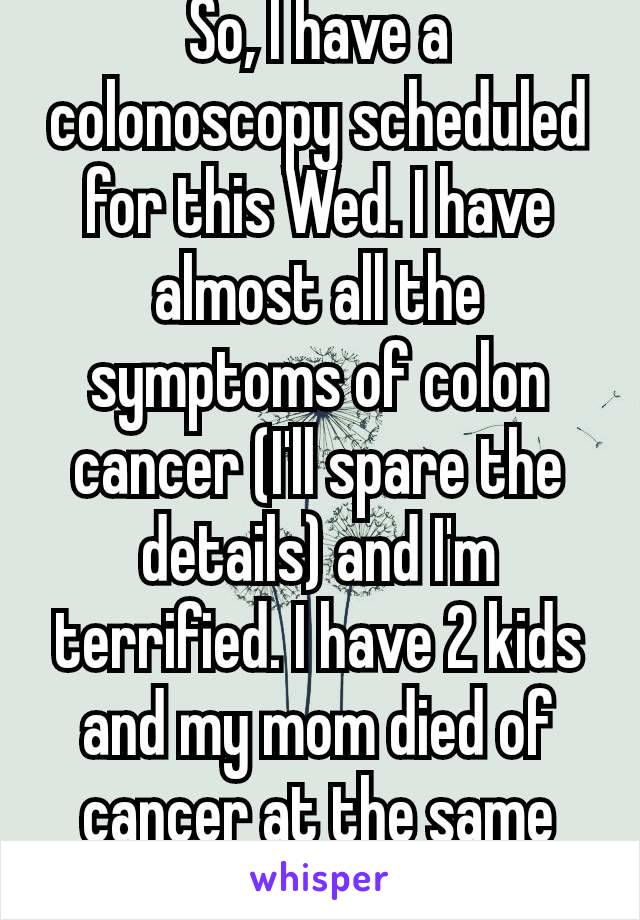 So, I have a colonoscopy scheduled for this Wed. I have almost all the symptoms of colon cancer (I'll spare the details) and I'm terrified. I have 2 kids and my mom died of cancer at the same age. 😢