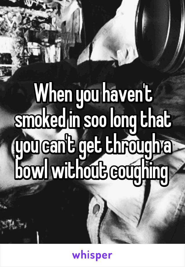 When you haven't smoked in soo long that you can't get through a bowl without coughing 