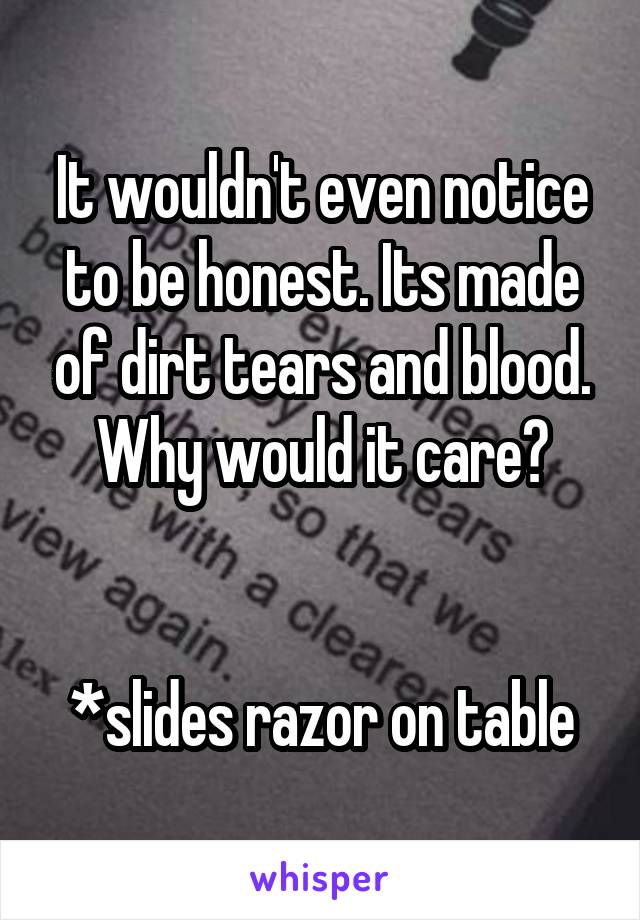 It wouldn't even notice to be honest. Its made of dirt tears and blood. Why would it care?


*slides razor on table