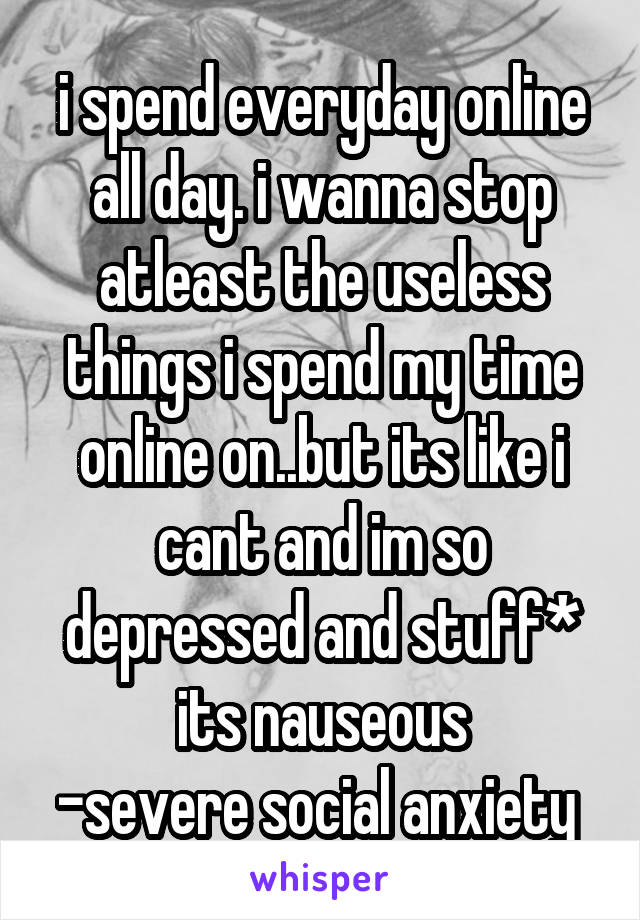 i spend everyday online all day. i wanna stop atleast the useless things i spend my time online on..but its like i cant and im so depressed and stuff* its nauseous
-severe social anxiety 