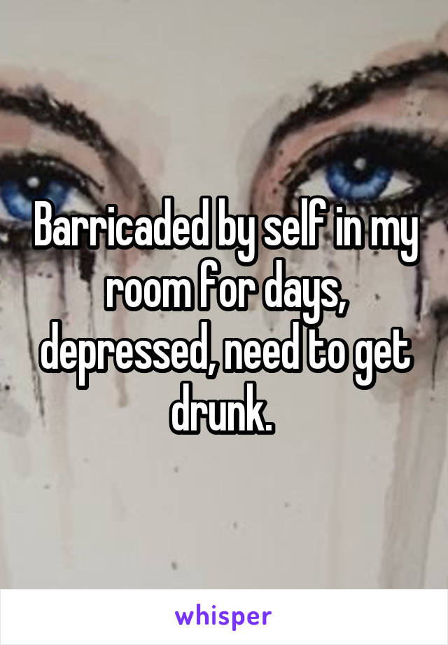 Barricaded by self in my room for days, depressed, need to get drunk. 