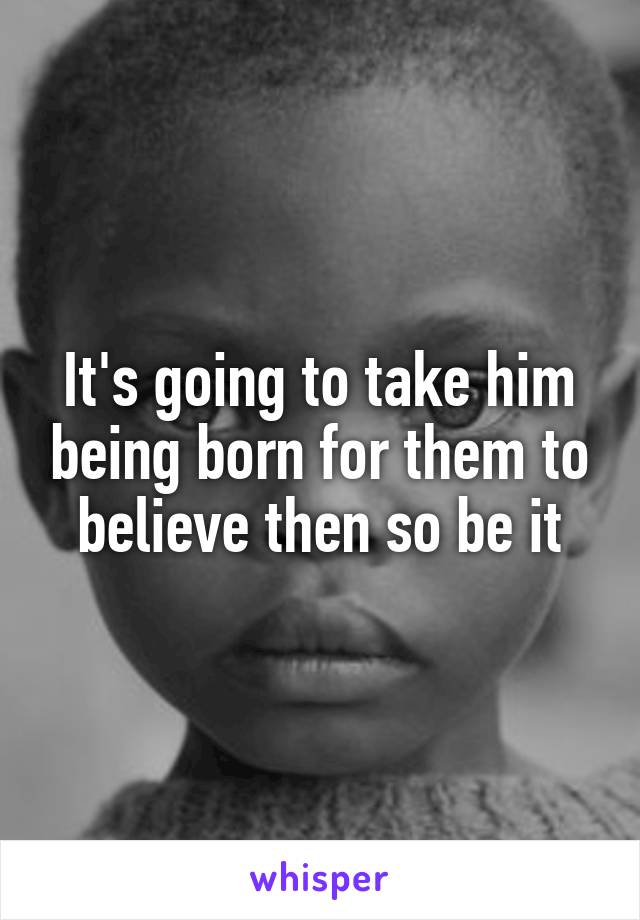 It's going to take him being born for them to believe then so be it