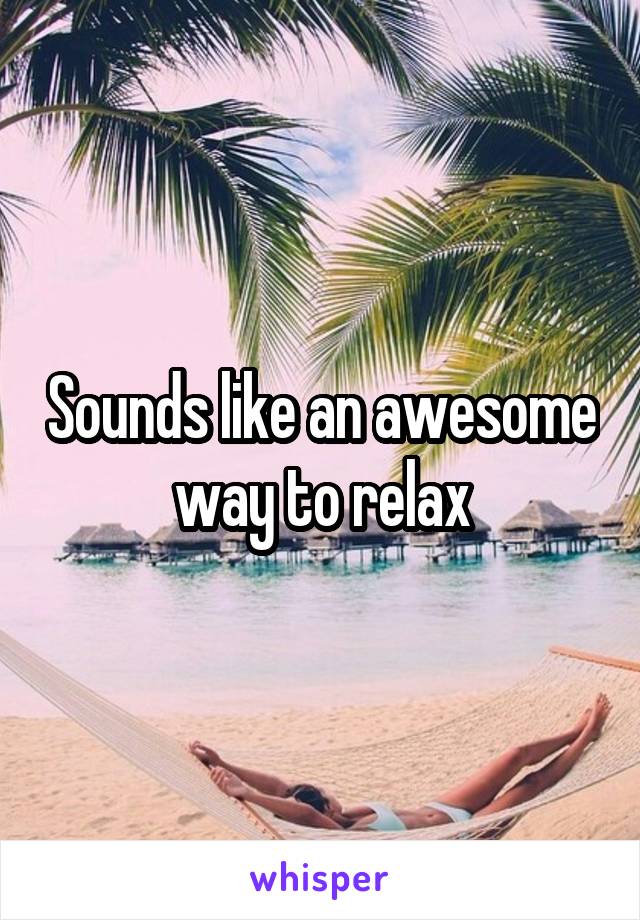 Sounds like an awesome way to relax