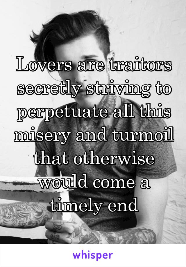 Lovers are traitors secretly striving to perpetuate all this misery and turmoil that otherwise would come a timely end