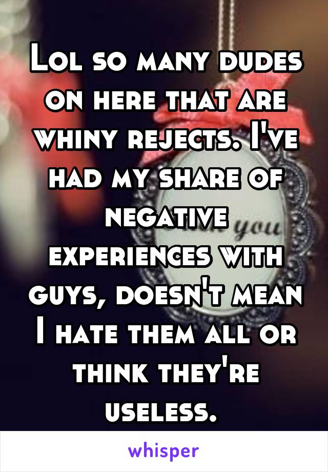 Lol so many dudes on here that are whiny rejects. I've had my share of negative experiences with guys, doesn't mean I hate them all or think they're useless. 