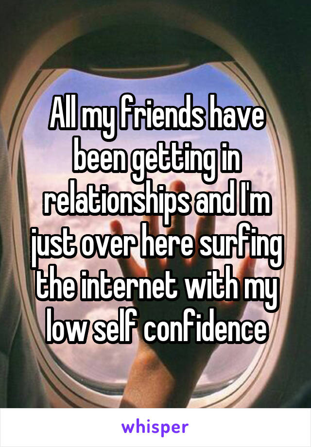All my friends have been getting in relationships and I'm just over here surfing the internet with my low self confidence
