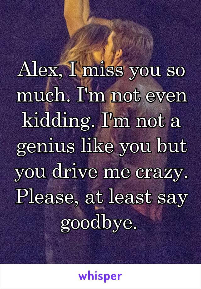 Alex, I miss you so much. I'm not even kidding. I'm not a genius like you but you drive me crazy. Please, at least say goodbye. 