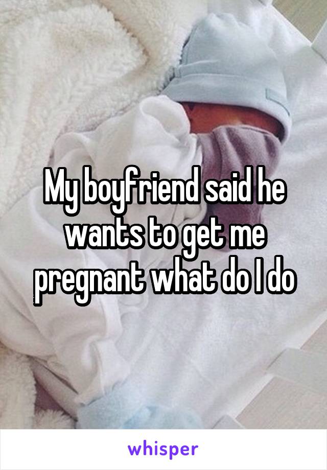 My boyfriend said he wants to get me pregnant what do I do