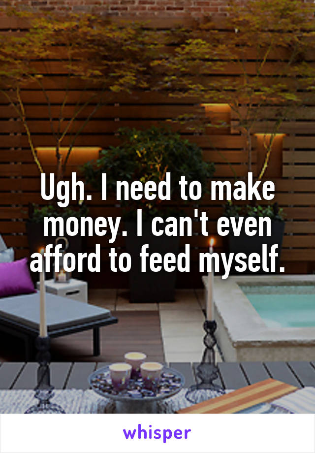 Ugh. I need to make money. I can't even afford to feed myself.