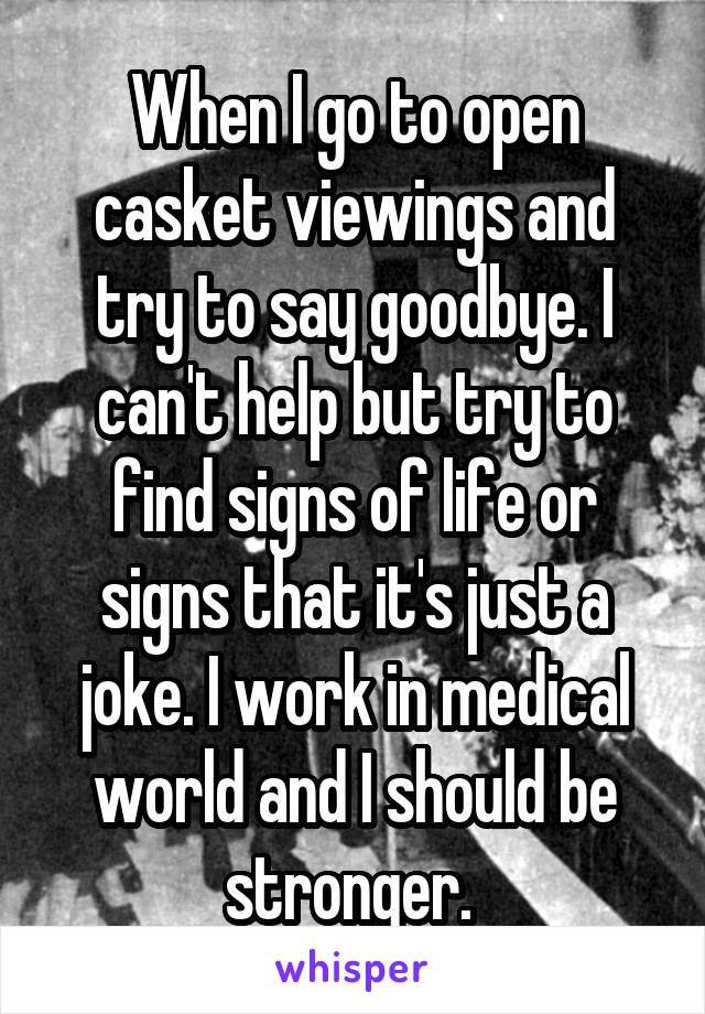 When I go to open casket viewings and try to say goodbye. I can't help but try to find signs of life or signs that it's just a joke. I work in medical world and I should be stronger. 