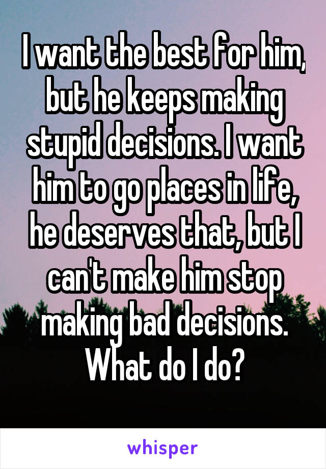 I want the best for him, but he keeps making stupid decisions. I want him to go places in life, he deserves that, but I can't make him stop making bad decisions. What do I do?
