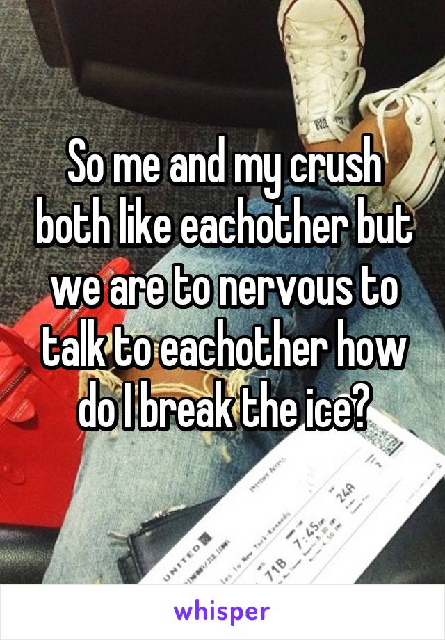 So me and my crush both like eachother but we are to nervous to talk to eachother how do I break the ice?

