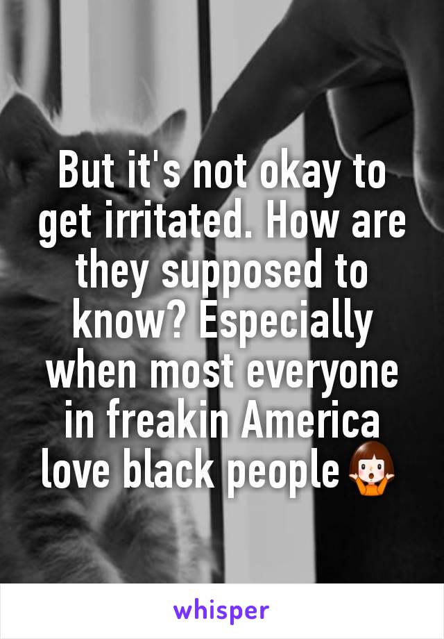 But it's not okay to get irritated. How are they supposed to know? Especially when most everyone in freakin America love black people🤷