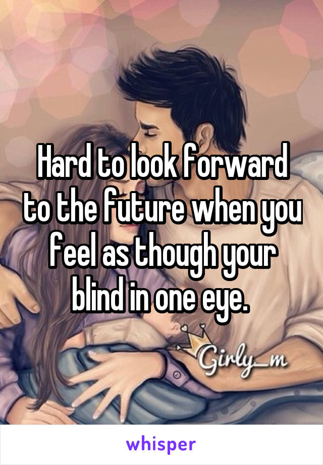 Hard to look forward to the future when you feel as though your blind in one eye. 
