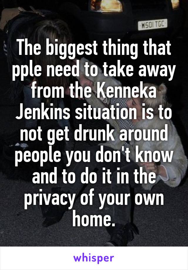 The biggest thing that pple need to take away from the Kenneka Jenkins situation is to not get drunk around people you don't know and to do it in the privacy of your own home.