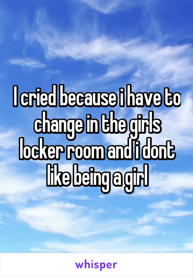 I cried because i have to change in the girls locker room and i dont like being a girl