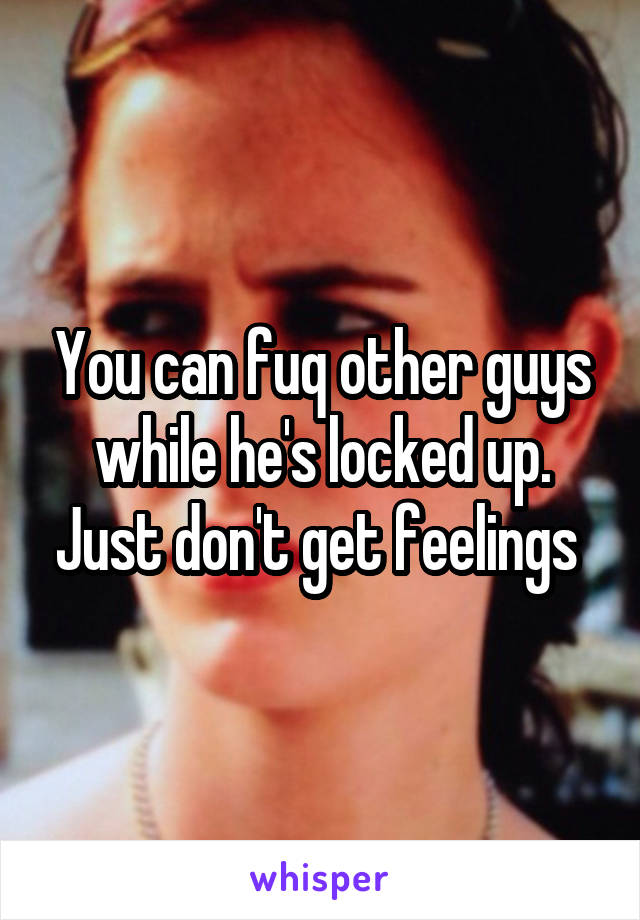 You can fuq other guys while he's locked up. Just don't get feelings 