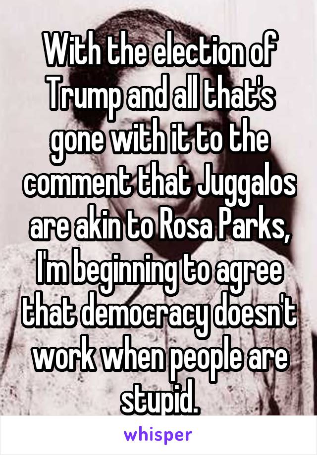 With the election of Trump and all that's gone with it to the comment that Juggalos are akin to Rosa Parks, I'm beginning to agree that democracy doesn't work when people are stupid.