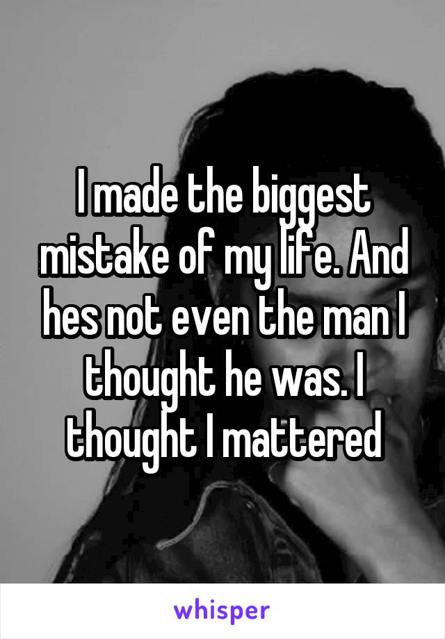 I made the biggest mistake of my life. And hes not even the man I thought he was. I thought I mattered
