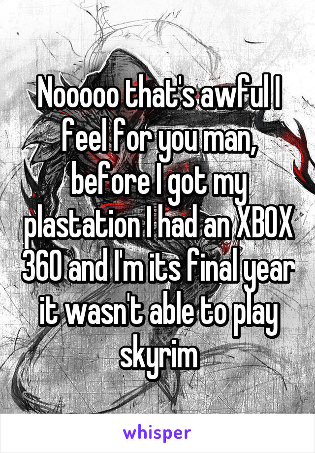Nooooo that's awful I feel for you man, before I got my plastation I had an XBOX 360 and I'm its final year it wasn't able to play skyrim