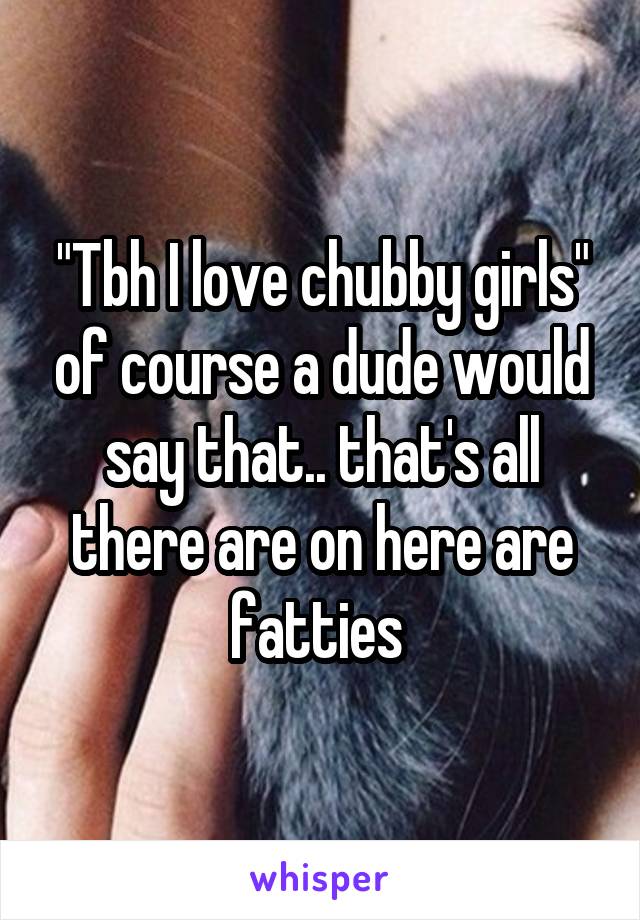 "Tbh I love chubby girls" of course a dude would say that.. that's all there are on here are fatties 
