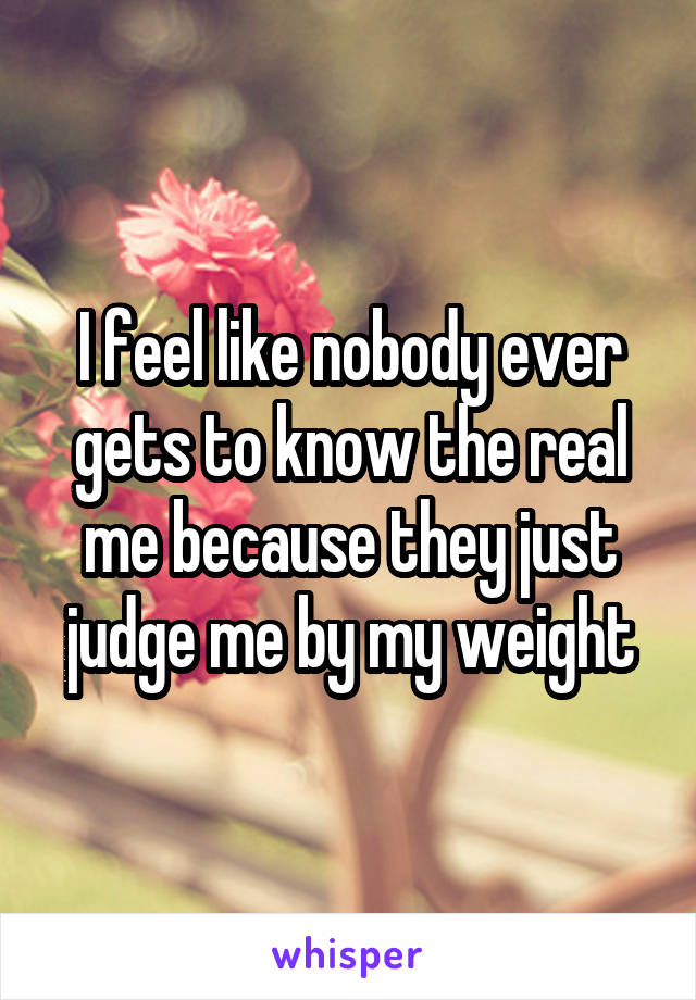 I feel like nobody ever gets to know the real me because they just judge me by my weight