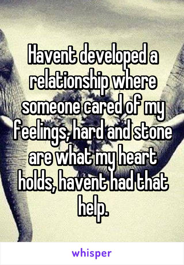 Havent developed a relationship where someone cared of my feelings, hard and stone are what my heart holds, havent had that help.