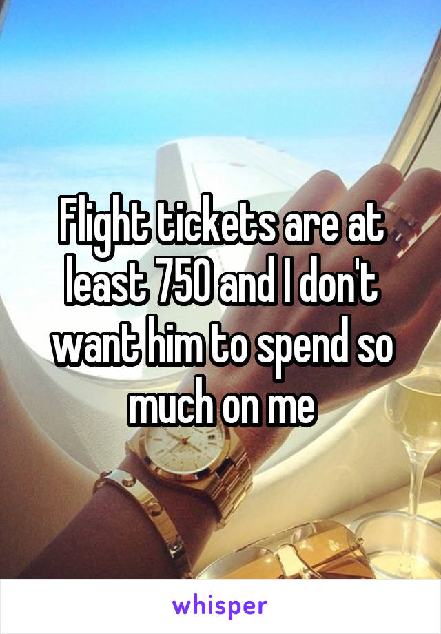 Flight tickets are at least 750 and I don't want him to spend so much on me