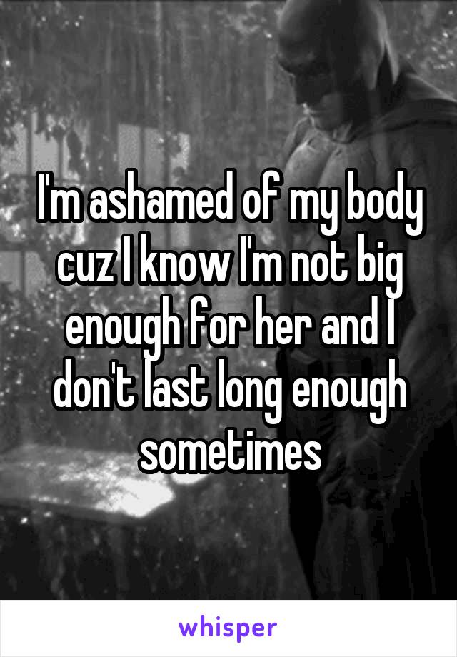 I'm ashamed of my body cuz I know I'm not big enough for her and I don't last long enough sometimes