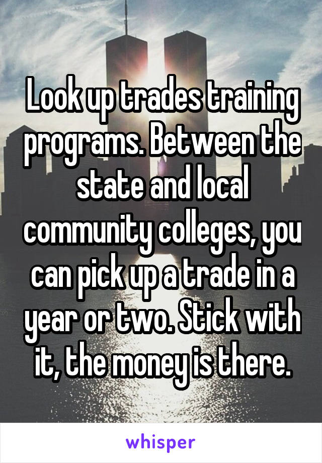 Look up trades training programs. Between the state and local community colleges, you can pick up a trade in a year or two. Stick with it, the money is there.