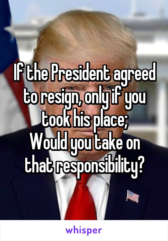 If the President agreed to resign, only if you took his place;
Would you take on that responsibility?